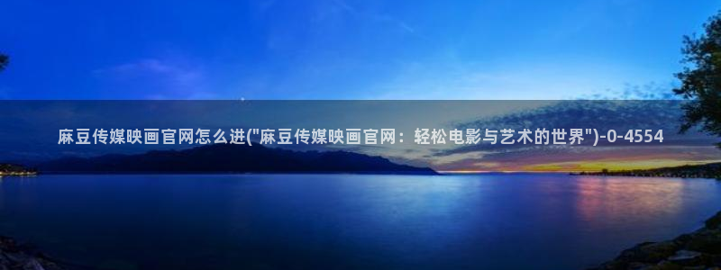麻豆广告传媒官网：麻豆传媒映画官网怎么进(\